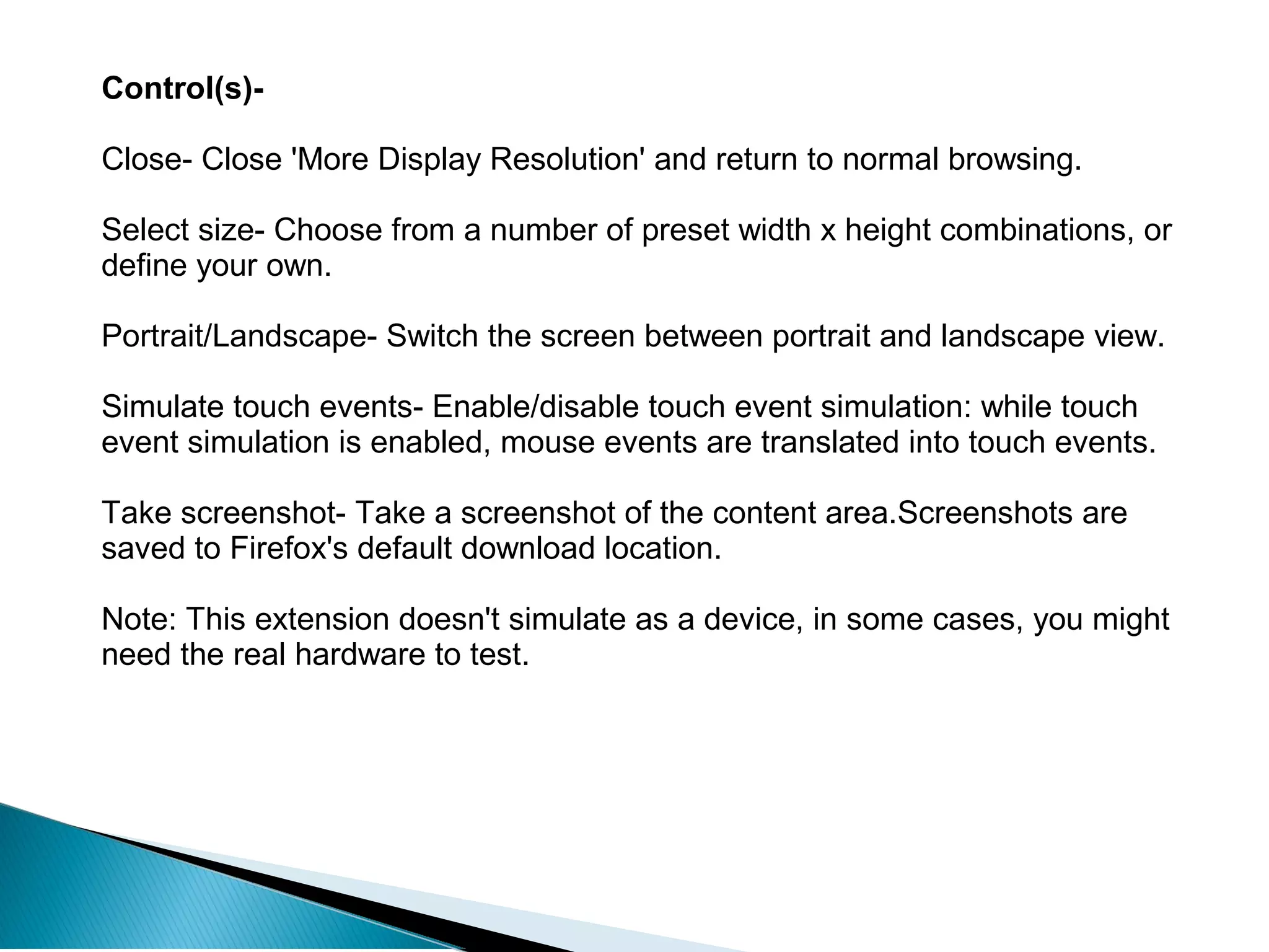 Control(s)-
Close- Close 'More Display Resolution' and return to normal browsing.
Select size- Choose from a number of preset width x height combinations, or
define your own.
Portrait/Landscape- Switch the screen between portrait and landscape view.
Simulate touch events- Enable/disable touch event simulation: while touch
event simulation is enabled, mouse events are translated into touch events.
Take screenshot- Take a screenshot of the content area.Screenshots are
saved to Firefox's default download location.
Note: This extension doesn't simulate as a device, in some cases, you might
need the real hardware to test.
 