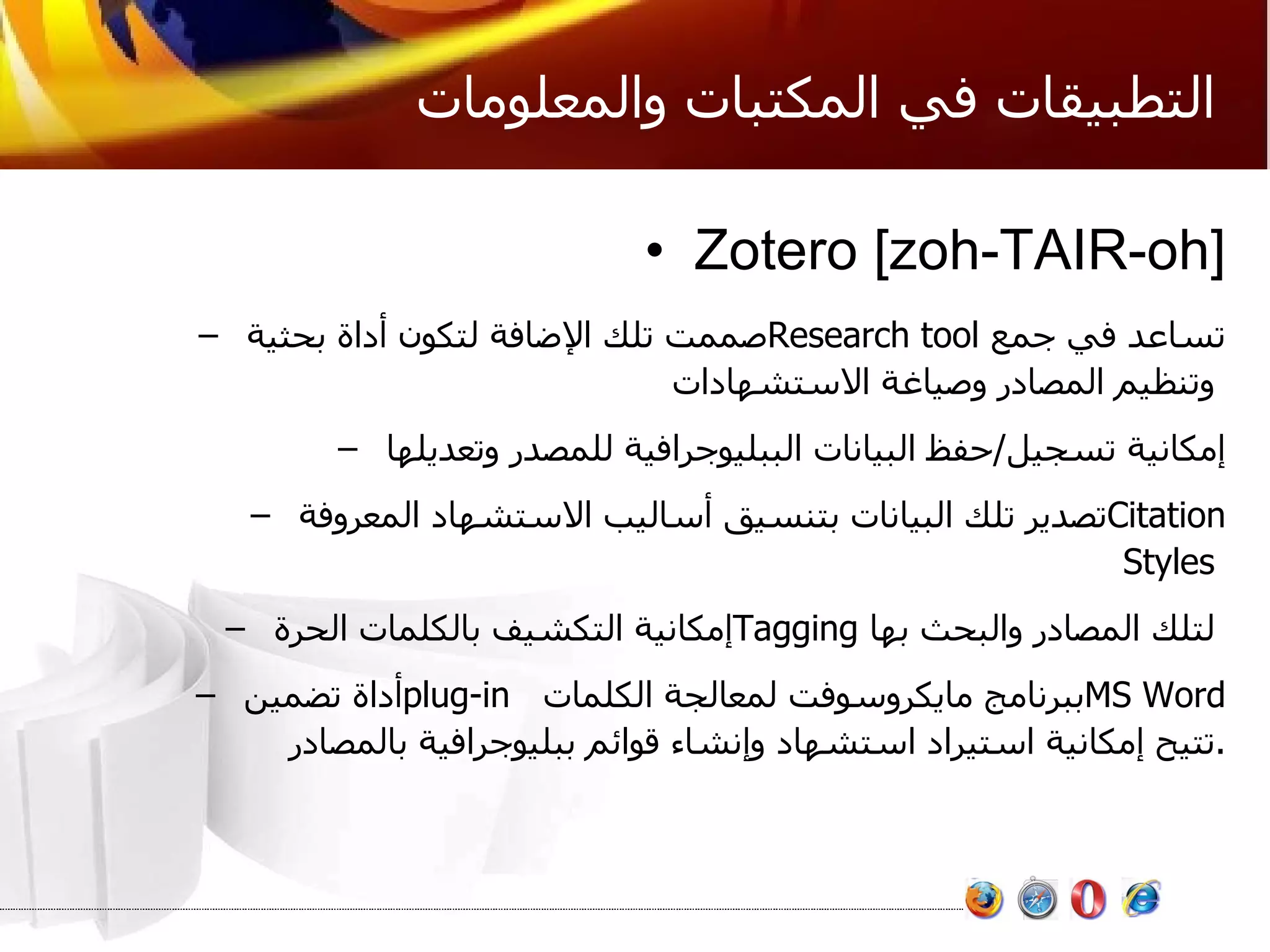 التطبيقات في المكتبات والمعلومات Zotero [zoh-TAIR-oh] صممت تلك الإضافة لتكون أداة بحثية  Research tool   تساعد في جمع وتنظيم المصادر وصياغة الاستشهادات   إمكانية تسجيل / حفظ البيانات الببليوجرافية للمصدر وتعديلها  تصدير تلك البيانات بتنسيق أساليب الاستشهاد المعروفة  Citation Styles  إمكانية التكشيف بالكلمات الحرة  Tagging   لتلك المصادر والبحث بها   أداة تضمين  plug-in   ببرنامج مايكروسوفت لمعالجة الكلمات  MS Word   تتيح إمكانية استيراد استشهاد وإنشاء قوائم ببليوجرافية بالمصادر . 