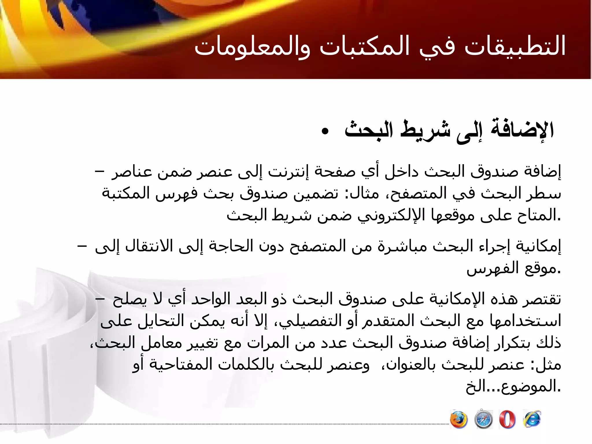 التطبيقات في المكتبات والمعلومات الإضافة إلى شريط البحث   إضافة صندوق البحث داخل أي صفحة إنترنت إلى عنصر ضمن عناصر سطر البحث في المتصفح، مثال :  تضمين صندوق بحث فهرس المكتبة المتاح على موقعها الإلكتروني ضمن شريط البحث . إمكانية إجراء البحث مباشرة من المتصفح دون الحاجة إلى الانتقال إلى موقع الفهرس . تقتصر هذه الإمكانية على صندوق البحث ذو البعد الواحد أي لا يصلح استخدامها مع البحث المتقدم أو التفصيلي، إلا أنه يمكن التحايل على ذلك بتكرار إضافة صندوق البحث عدد من المرات مع تغيير معامل البحث، مثل :  عنصر للبحث بالعنوان،  وعنصر للبحث بالكلمات المفتاحية أو الموضوع ... الخ . 