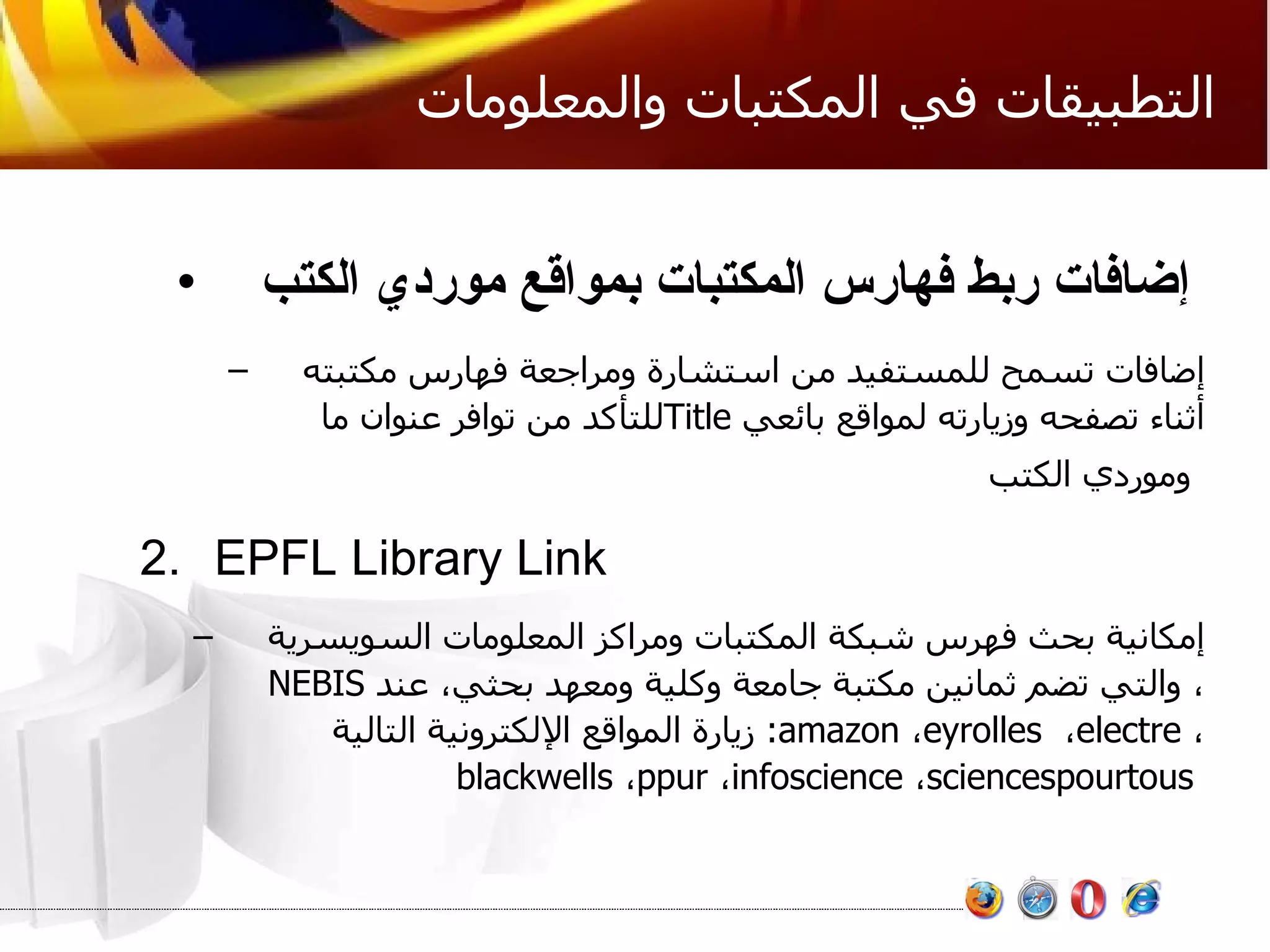 التطبيقات في المكتبات والمعلومات إضافات ربط فهارس المكتبات بمواقع موردي الكتب   إضافات تسمح للمستفيد من استشارة ومراجعة فهارس مكتبته للتأكد من توافر عنوان ما  Title   أثناء تصفحه وزيارته لمواقع بائعي وموردي الكتب   EPFL Library Link إمكانية بحث فهرس شبكة المكتبات ومراكز المعلومات السويسرية  NEBIS ، والتي تضم ثمانين مكتبة جامعة وكلية ومعهد بحثي، عند  زيارة المواقع الإلكترونية التالية :  amazon ،  eyrolles   ،  electre   ،  blackwells ،  ppur ،  infoscience ،  sciencespourtous  
