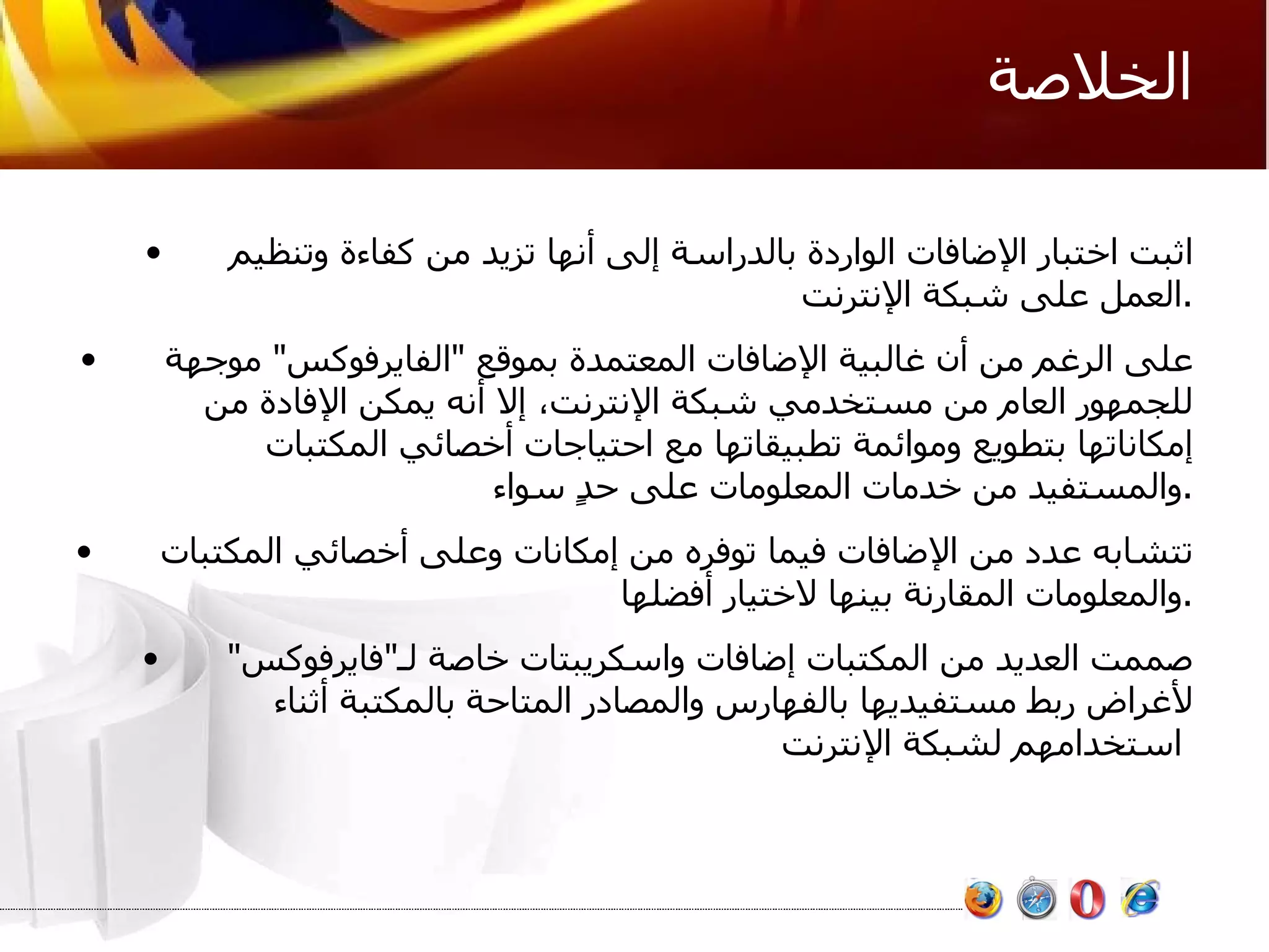 الخلاصة اثبت اختبار الإضافات الواردة بالدراسة إلى أنها تزيد من كفاءة وتنظيم العمل على شبكة الإنترنت . على الرغم من أن غالبية الإضافات المعتمدة بموقع  " الفايرفوكس "  موجهة للجمهور العام من مستخدمي شبكة الإنترنت، إلا أنه يمكن الإفادة من إمكاناتها بتطويع وموائمة تطبيقاتها مع احتياجات أخصائي المكتبات والمستفيد من خدمات المعلومات على حدٍ سواء . تتشابه عدد من الإضافات فيما توفره من إمكانات وعلى أخصائي المكتبات والمعلومات المقارنة بينها لاختيار أفضلها . صممت العديد من المكتبات إضافات واسكريبتات خاصة لـ " فايرفوكس "  لأغراض ربط مستفيديها بالفهارس والمصادر المتاحة بالمكتبة أثناء استخدامهم لشبكة الإنترنت   