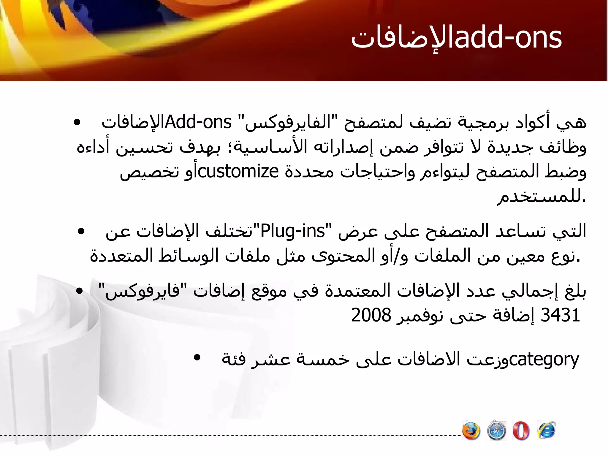 الإضافات  add-ons  الإضافات  Add-ons   هي أكواد برمجية تضيف لمتصفح  " الفايرفوكس "  وظائف جديدة لا تتوافر ضمن إصداراته الأساسية؛ بهدف تحسين أداءه أو تخصيص  customize   وضبط المتصفح ليتواءم واحتياجات محددة للمستخدم . تختلف الإضافات عن  " Plug-ins "  التي تساعد المتصفح على عرض نوع معين من الملفات و / أو المحتوى مثل ملفات الوسائط المتعددة .   بلغ إجمالي عدد الإضافات المعتمدة في موقع إضافات  " فايرفوكس " 3431  إضافة حتى نوفمبر  2008   وزعت الاضافات على خمسة عشر فئة  category   
