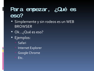 Para empezar, ¿Qué es eso? Simplemente y sin rodeos es un WEB BROWSER Ok…¿Qué es eso? Ejemplos: Safari Internet Explorer Google Chrome Etc.
