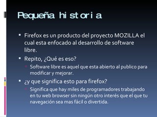 Pequeña historia Firefox es un producto del proyecto MOZILLA el cual esta enfocado al desarrollo de software libre. Repito, ¿Qué es eso? Software libre es aquel que esta abierto al publico para modificar y mejorar. ¿y que significa esto para firefox? Significa que hay miles de programadores trabajando en tu web browser sin ningún otro interés que el que tu navegación sea mas fácil o divertida.