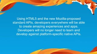 Using HTML5 and the new Mozilla-proposed 
standard APIs, developers everywhere will be able 
to create amazing experiences and apps. 
Developers will no longer need to learn and 
develop against platform-specific native APIs. 
 