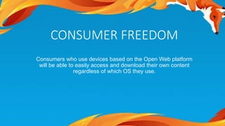 CONSUMER FREEDOM 
Consumers who use devices based on the Open Web platform 
will be able to easily access and download their own content 
regardless of which OS they use. 
 
