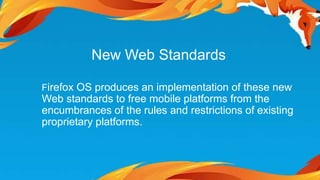 New Web Standards 
Firefox OS produces an implementation of these new 
Web standards to free mobile platforms from the 
encumbrances of the rules and restrictions of existing 
proprietary platforms. 
 
