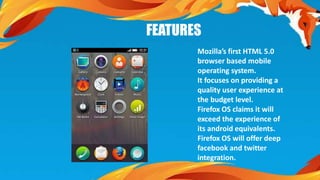 FEATURES 
Mozilla’s first HTML 5.0 
browser based mobile 
operating system. 
It focuses on providing a 
quality user experience at 
the budget level. 
Firefox OS claims it will 
exceed the experience of 
its android equivalents. 
Firefox OS will offer deep 
facebook and twitter 
integration. 
 