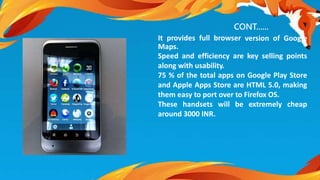 CONT...... 
It provides full browser version of Google 
Maps. 
Speed and efficiency are key selling points 
along with usability. 
75 % of the total apps on Google Play Store 
and Apple Apps Store are HTML 5.0, making 
them easy to port over to Firefox OS. 
These handsets will be extremely cheap 
around 3000 INR. 
 