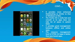 CONT...... 
• It provides more enhanced 
Multitasking as similar to that 
of Windows or Mac. 
• The Firefox OS is really fast and 
smooth as its apps does not 
take lot of space in system 
RAM. 
• It provides great management 
between offline and online 
apps. 
• The resource management 
level of HTML 5.0 apps is better 
than java based apps. 
 