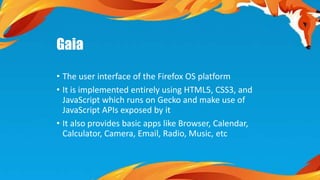 Gaia 
• The user interface of the Firefox OS platform 
• It is implemented entirely using HTML5, CSS3, and 
JavaScript which runs on Gecko and make use of 
JavaScript APIs exposed by it 
• It also provides basic apps like Browser, Calendar, 
Calculator, Camera, Email, Radio, Music, etc 
 