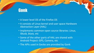 Gonk 
• A lower level OS of the Firefox OS 
• It consists of Linux kernel and user space Hardware 
Abstraction Layer (HAL) 
• Implements common-open source libraries: Linux, 
libusb, bluez, etc 
• Some of the other parts of HAL are shared with 
Android Project: GPS, Camera, etc 
• The APIs used in Gecko are provided by Gonk 
 