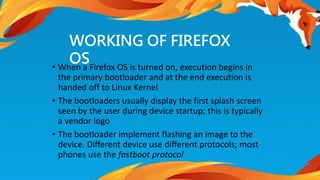 WORKING OF FIREFOX 
OS 
• When a Firefox OS is turned on, execution begins in 
the primary bootloader and at the end execution is 
handed off to Linux Kernel 
• The bootloaders usually display the first splash screen 
seen by the user during device startup; this is typically 
a vendor logo 
• The bootloader implement flashing an image to the 
device. Different device use different protocols; most 
phones use the fastboot protocol 
 