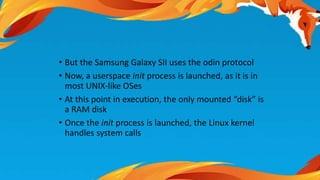 • But the Samsung Galaxy SII uses the odin protocol 
• Now, a userspace init process is launched, as it is in 
most UNIX-like OSes 
• At this point in execution, the only mounted “disk” is 
a RAM disk 
• Once the init process is launched, the Linux kernel 
handles system calls 
 