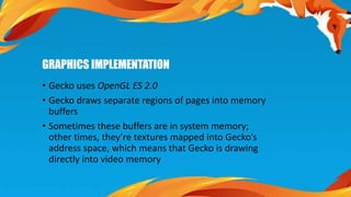 GRAPHICS IMPLEMENTATION 
• Gecko uses OpenGL ES 2.0 
• Gecko draws separate regions of pages into memory 
buffers 
• Sometimes these buffers are in system memory; 
other times, they’re textures mapped into Gecko’s 
address space, which means that Gecko is drawing 
directly into video memory 
 