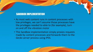 SANDBOX IMPLEMENTATION 
• As most web content runs in content processes with 
low privileges, we can’t assume those processes have 
the privileges needed to able to (for example), turn 
on and off the vibration motor 
• This Sandbox implementation simply proxies requests 
made by content processes and forwards them to the 
Gecko server process using IPDL 
 