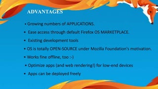 ADVANTAGES 
• Growing numbers of APPLICATIONS. 
• Ease access through default Firefox OS MARKETPLACE. 
• Existing development tools 
• OS is totally OPEN-SOURCE under Mozilla Foundation's motivation. 
• Works fine offline, too :-) 
• Optimize apps (and web rendering!) for low-end devices 
• Apps can be deployed freely 
 