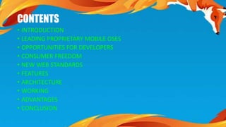 CONTENTS 
• INTRODUCTION 
• LEADING PROPRIETARY MOBILE OSES 
• OPPORTUNITIES FOR DEVELOPERS 
• CONSUMER FREEDOM 
• NEW WEB STANDARDS 
• FEATURES 
• ARCHITECTURE 
• WORKING 
• ADVANTAGES 
• CONCLUSION 
 