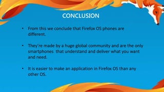 • From this we conclude that Firefox OS phones are 
different. 
• They’re made by a huge global community and are the only 
smartphones that understand and deliver what you want 
and need. 
• It is easier to make an application in Firefox OS than any 
other OS. 
CONCLUSION 
 