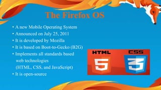 The Firefox OS 
• A new Mobile Operating System 
• Announced on July 25, 2011 
• It is developed by Mozilla 
• It is based on Boot-to-Gecko (B2G) 
• Implements all standards based 
web technologies 
(HTML, CSS, and JavaScript) 
• It is open-source 
 