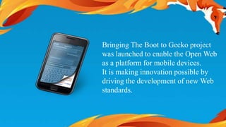 Bringing The Boot to Gecko project 
was launched to enable the Open Web 
as a platform for mobile devices. 
It is making innovation possible by 
driving the development of new Web 
standards. 
 