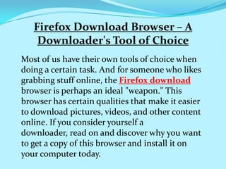 Firefox Download Browser – A
    Downloader's Tool of Choice
Most of us have their own tools of choice when
doing a certain task. And for someone who likes
grabbing stuff online, the Firefox download
browser is perhaps an ideal "weapon." This
browser has certain qualities that make it easier
to download pictures, videos, and other content
online. If you consider yourself a
downloader, read on and discover why you want
to get a copy of this browser and install it on
your computer today.
 