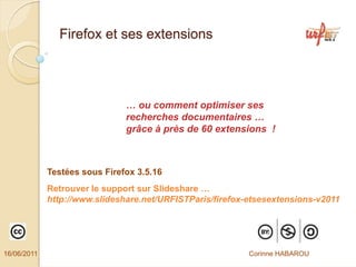 Firefox et ses extensions




                               … ou comment optimiser ses
                               recherches documentaires …
                               grâce à près de 60 extensions !



             Testées sous Firefox 3.5.16
             Retrouver le support sur Slideshare …
             http://www.slideshare.net/URFISTParis/firefox-etsesextensions-v2011




16/06/2011                                                 Corinne HABAROU
 
