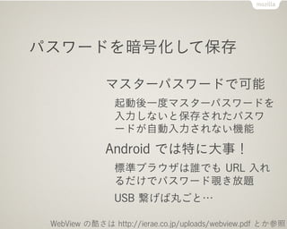 パスワードを暗号化して保存

              マスターパスワードで可能
                起動後一度マスターパスワードを
                入力しないと保存されたパスワ
                ードが自動入力されない機能
              Android では特に大事！
                標準ブラウザは誰でも URL 入れ
                るだけでパスワード覗き放題
                USB 繋げば丸ごと…

 WebView の酷さは http://ierae.co.jp/uploads/webview.pdf とか参照
 