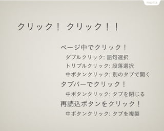クリック！ クリック！！

     ページ中でクリック！
     ダブルクリック: 語句選択
     トリプルクリック: 段落選択
     中ボタンクリック: 別のタブで開く
     タブバーでクリック！
     中ボタンクリック: タブを閉じる
     再読込ボタンをクリック！
     中ボタンクリック: タブを複製
 