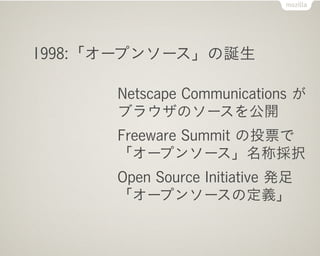 1998:「オープンソース」の誕生

      Netscape Communications が
      ブラウザのソースを公開
      Freeware Summit の投票で
      「オープンソース」名称採択
      Open Source Initiative 発足
      「オープンソースの定義」
 