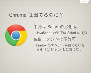 Chrome は出てるのに？

      中身は Safari の劣化版
      JavaScript の速度は Safari の 1/3
      独自エンジンは不許可
      Firefox のエンジンが使えないな
      らそれは Firefox とは言えない
 