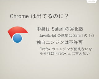 Chrome は出てるのに？

      中身は Safari の劣化版
      JavaScript の速度は Safari の 1/3
      独自エンジンは不許可
      Firefox のエンジンが使えないな
      らそれは Firefox とは言えない
 