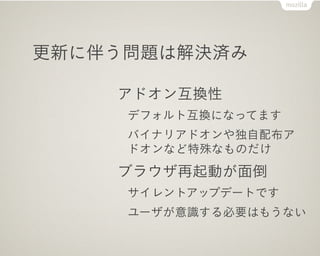 更新に伴う問題は解決済み

    アドオン互換性
     デフォルト互換になってます
     バイナリアドオンや独自配布ア
     ドオンなど特殊なものだけ
    ブラウザ再起動が面倒
     サイレントアップデートです
     ユーザが意識する必要はもうない
 