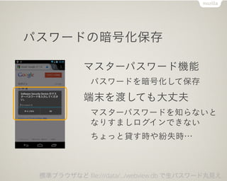 パスワードの暗号化保存

            マスターパスワード機能
              パスワードを暗号化して保存
            端末を渡しても大丈夫
              マスターパスワードを知らないと
              なりすましログインできない
              ちょっと貸す時や紛失時…



 標準ブラウザなど file:///data/.../webview.db で生パスワード丸見え…
 