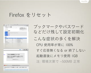 Firefox をリセット

       ブックマークやパスワード
       などだけ残して設定初期化
       こんな症状の多くを解決
        CPU 使用率が常に 100%
        すぐ応答無くなる or 終了しない
        起動直後にメモリ使用 1GB
        注: 環境次第で 500MB 正常
 
