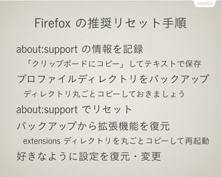 Firefox の推奨リセット手順

about:support の情報を記録
 「クリップボードにコピー」してテキストで保存
プロファイルディレクトリをバックアップ
 ディレクトリ丸ごとコピーしておきましょう
about:support でリセット
バックアップから拡張機能を復元
 extensions ディレクトリを丸ごとコピーして再起動
好きなように設定を復元・変更
 