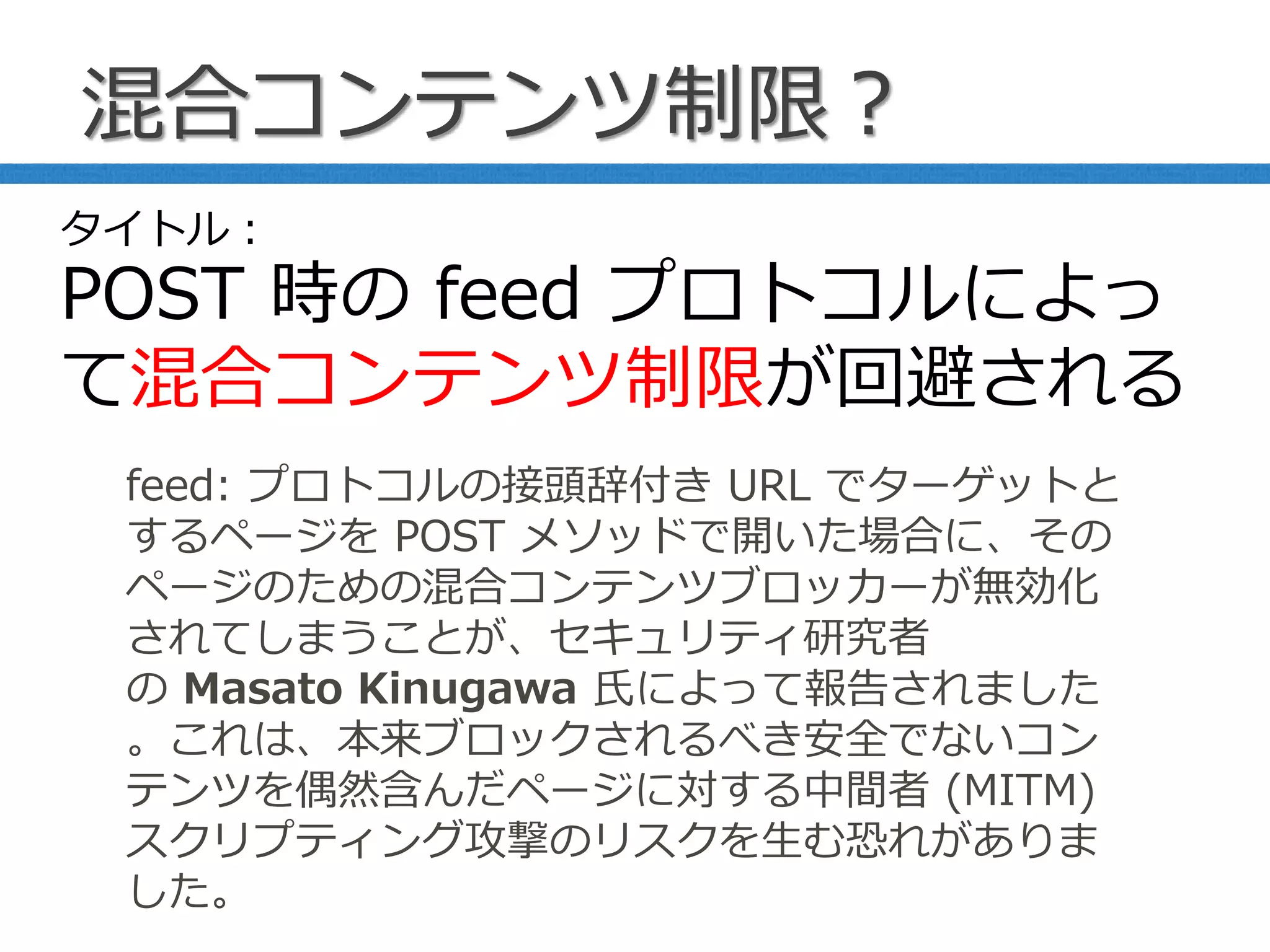 混合コンテンツ制限？
feed: プロトコルの接頭辞付き URL でターゲットと
するページを POST メソッドで開いた場合に、その
ページのための混合コンテンツブロッカーが無効化
されてしまうことが、セキュリティ研究者
の Masato Kinugawa 氏によって報告されました
。これは、本来ブロックされるべき安全でないコン
テンツを偶然含んだページに対する中間者 (MITM)
スクリプティング攻撃のリスクを生む恐れがありま
した。
タイトル：
POST 時の feed プロトコルによっ
て混合コンテンツ制限が回避される
 