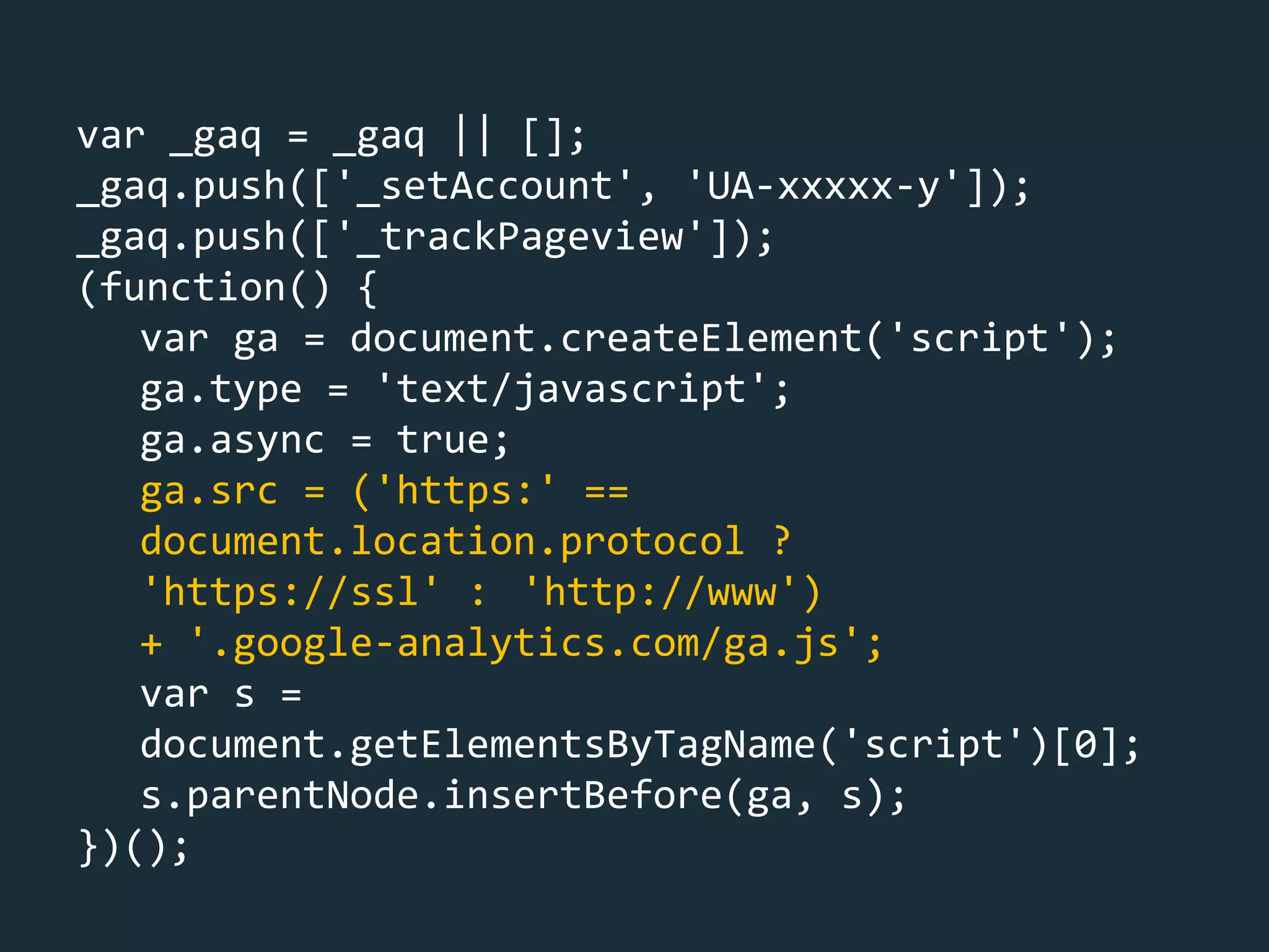 var _gaq = _gaq || [];
_gaq.push(['_setAccount', 'UA-xxxxx-y']);
_gaq.push(['_trackPageview']);
(function() {
var ga = document.createElement('script');
ga.type = 'text/javascript';
ga.async = true;
ga.src = ('https:' ==
document.location.protocol ?
'https://ssl' : 'http://www')
+ '.google-analytics.com/ga.js';
var s =
document.getElementsByTagName('script')[0];
s.parentNode.insertBefore(ga, s);
})();
 