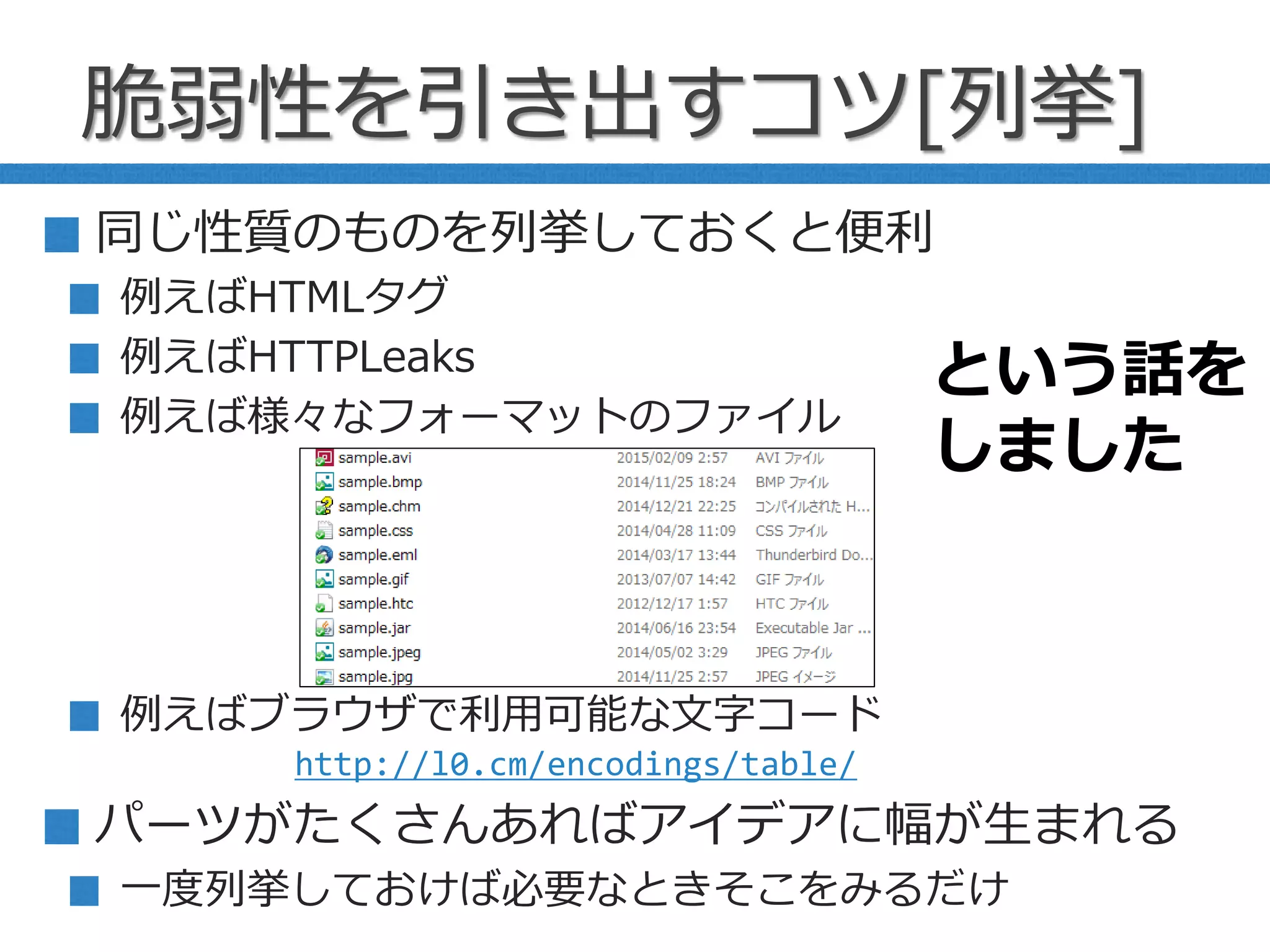 脆弱性を引き出すコツ[列挙]
同じ性質のものを列挙しておくと便利
例えばHTMLタグ
例えばHTTPLeaks
例えば様々なフォーマットのファイル
例えばブラウザで利用可能な文字コード
パーツがたくさんあればアイデアに幅が生まれる
一度列挙しておけば必要なときそこをみるだけ
http://l0.cm/encodings/table/
という話を
しました
 