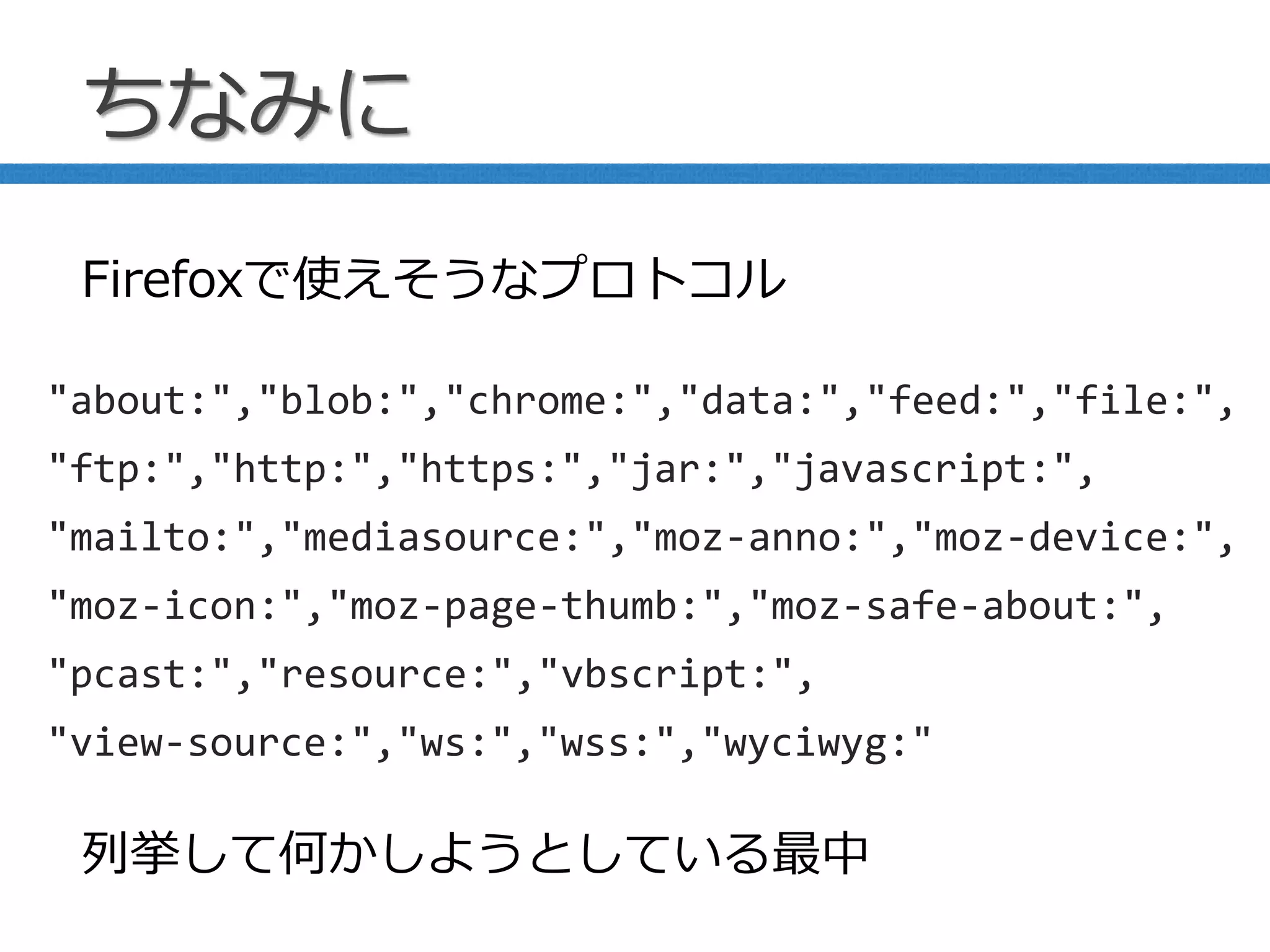 ちなみに
"about:","blob:","chrome:","data:","feed:","file:",
"ftp:","http:","https:","jar:","javascript:",
"mailto:","mediasource:","moz-anno:","moz-device:",
"moz-icon:","moz-page-thumb:","moz-safe-about:",
"pcast:","resource:","vbscript:",
"view-source:","ws:","wss:","wyciwyg:"
Firefoxで使えそうなプロトコル
列挙して何かしようとしている最中
 