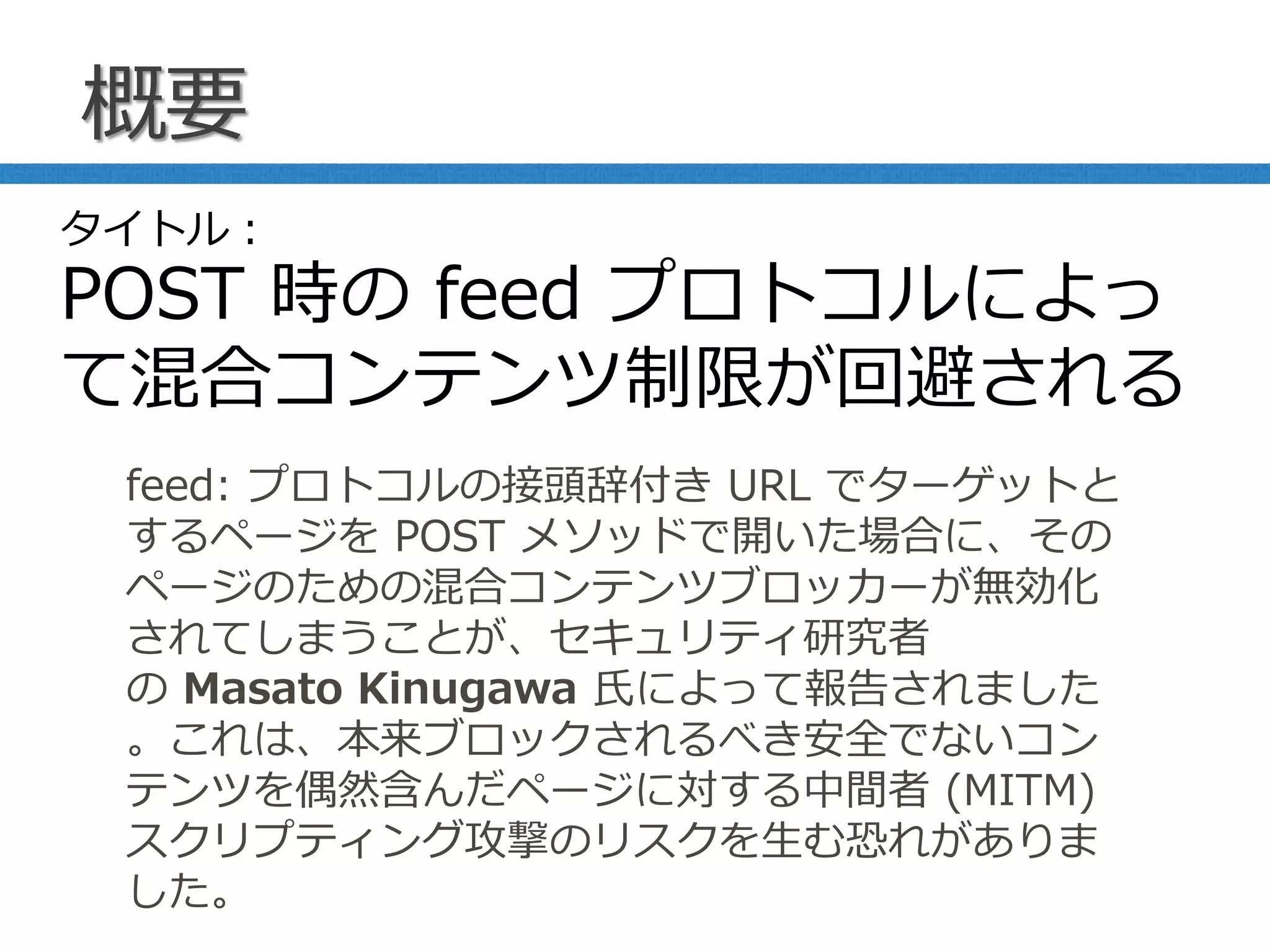 概要
feed: プロトコルの接頭辞付き URL でターゲットと
するページを POST メソッドで開いた場合に、その
ページのための混合コンテンツブロッカーが無効化
されてしまうことが、セキュリティ研究者
の Masato Kinugawa 氏によって報告されました
。これは、本来ブロックされるべき安全でないコン
テンツを偶然含んだページに対する中間者 (MITM)
スクリプティング攻撃のリスクを生む恐れがありま
した。
タイトル：
POST 時の feed プロトコルによっ
て混合コンテンツ制限が回避される
 