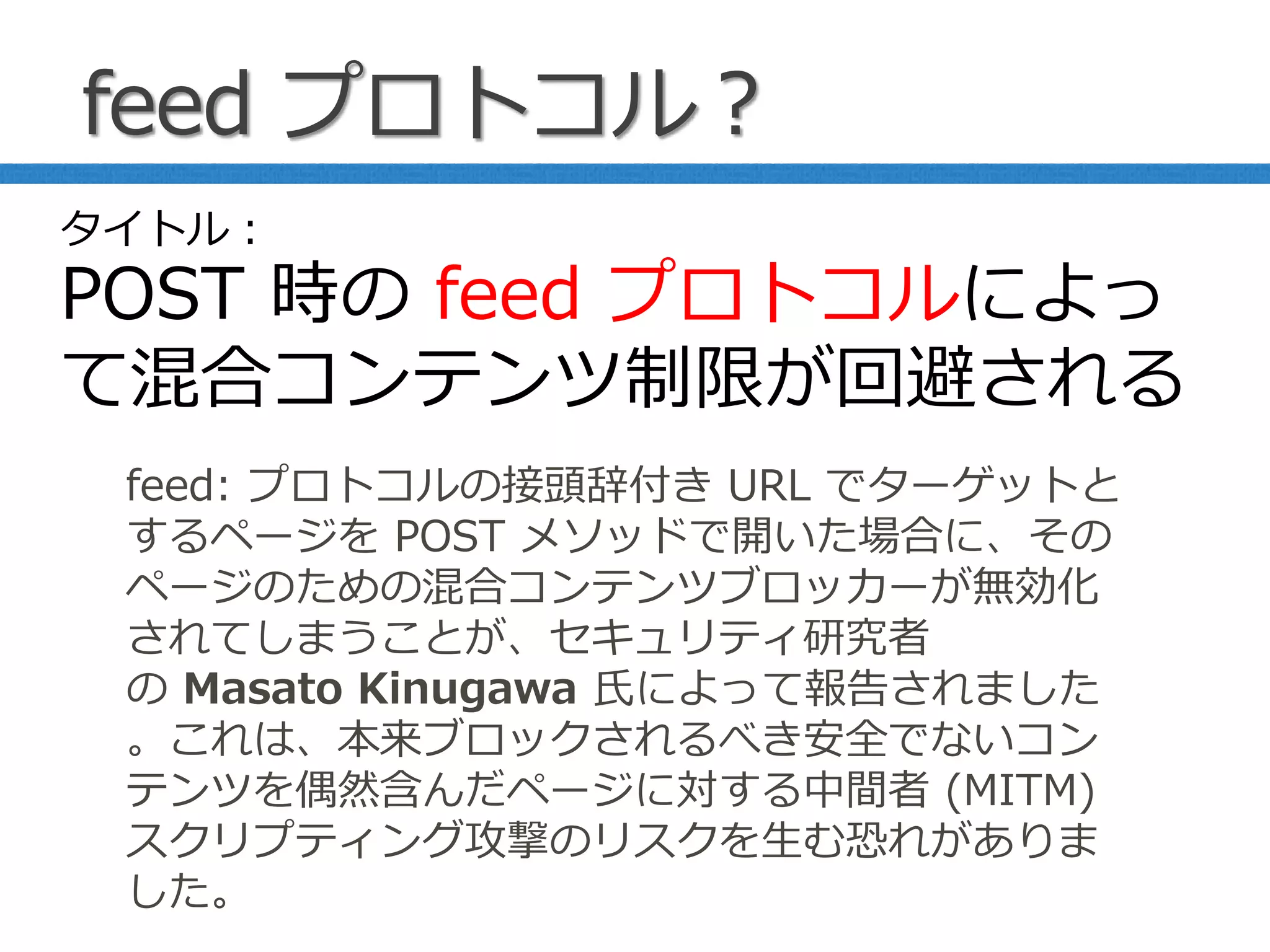 feed プロトコル？
feed: プロトコルの接頭辞付き URL でターゲットと
するページを POST メソッドで開いた場合に、その
ページのための混合コンテンツブロッカーが無効化
されてしまうことが、セキュリティ研究者
の Masato Kinugawa 氏によって報告されました
。これは、本来ブロックされるべき安全でないコン
テンツを偶然含んだページに対する中間者 (MITM)
スクリプティング攻撃のリスクを生む恐れがありま
した。
タイトル：
POST 時の feed プロトコルによっ
て混合コンテンツ制限が回避される
 