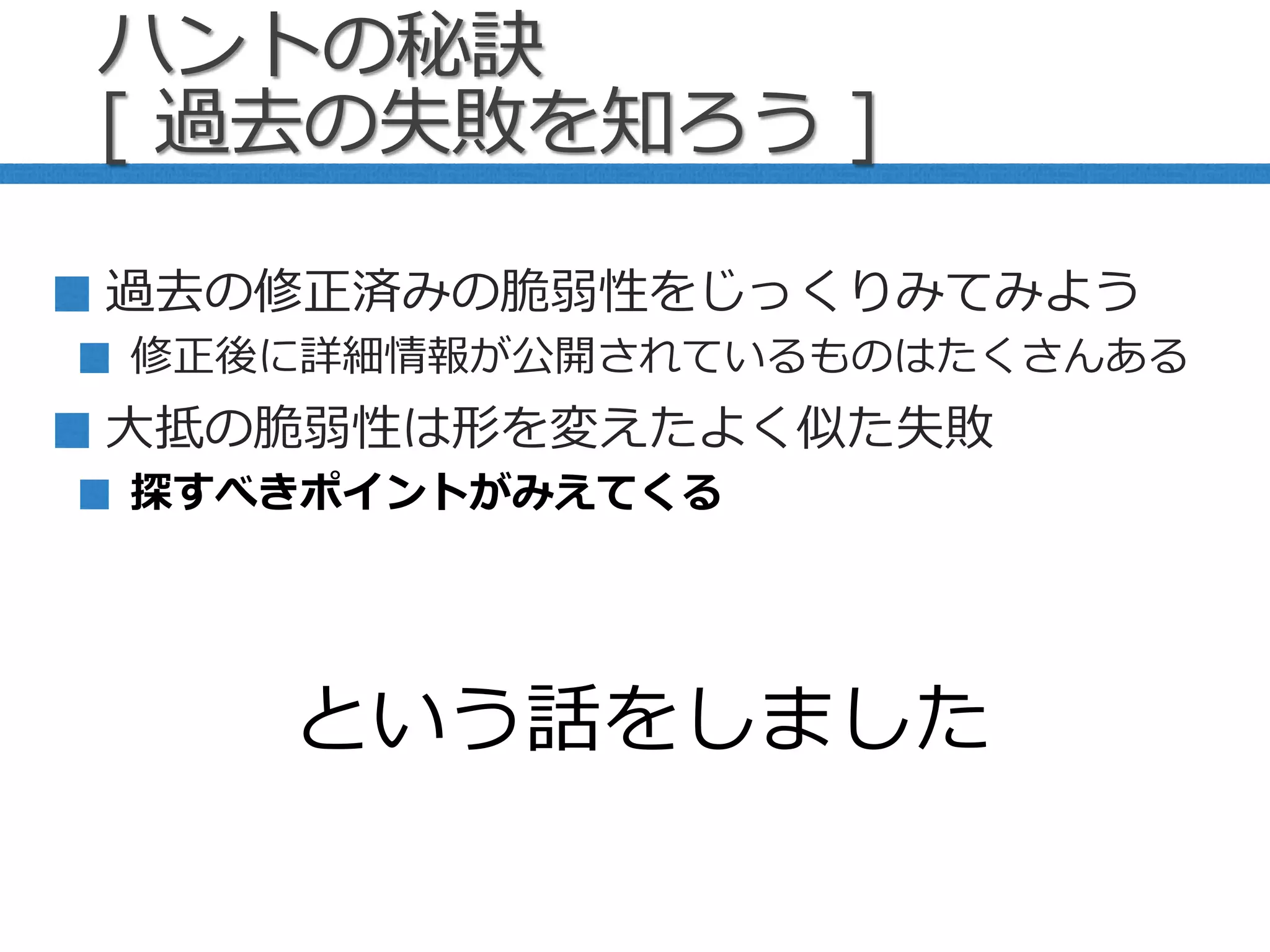 ハントの秘訣
[ 過去の失敗を知ろう ]
過去の修正済みの脆弱性をじっくりみてみよう
修正後に詳細情報が公開されているものはたくさんある
大抵の脆弱性は形を変えたよく似た失敗
探すべきポイントがみえてくる
という話をしました
 