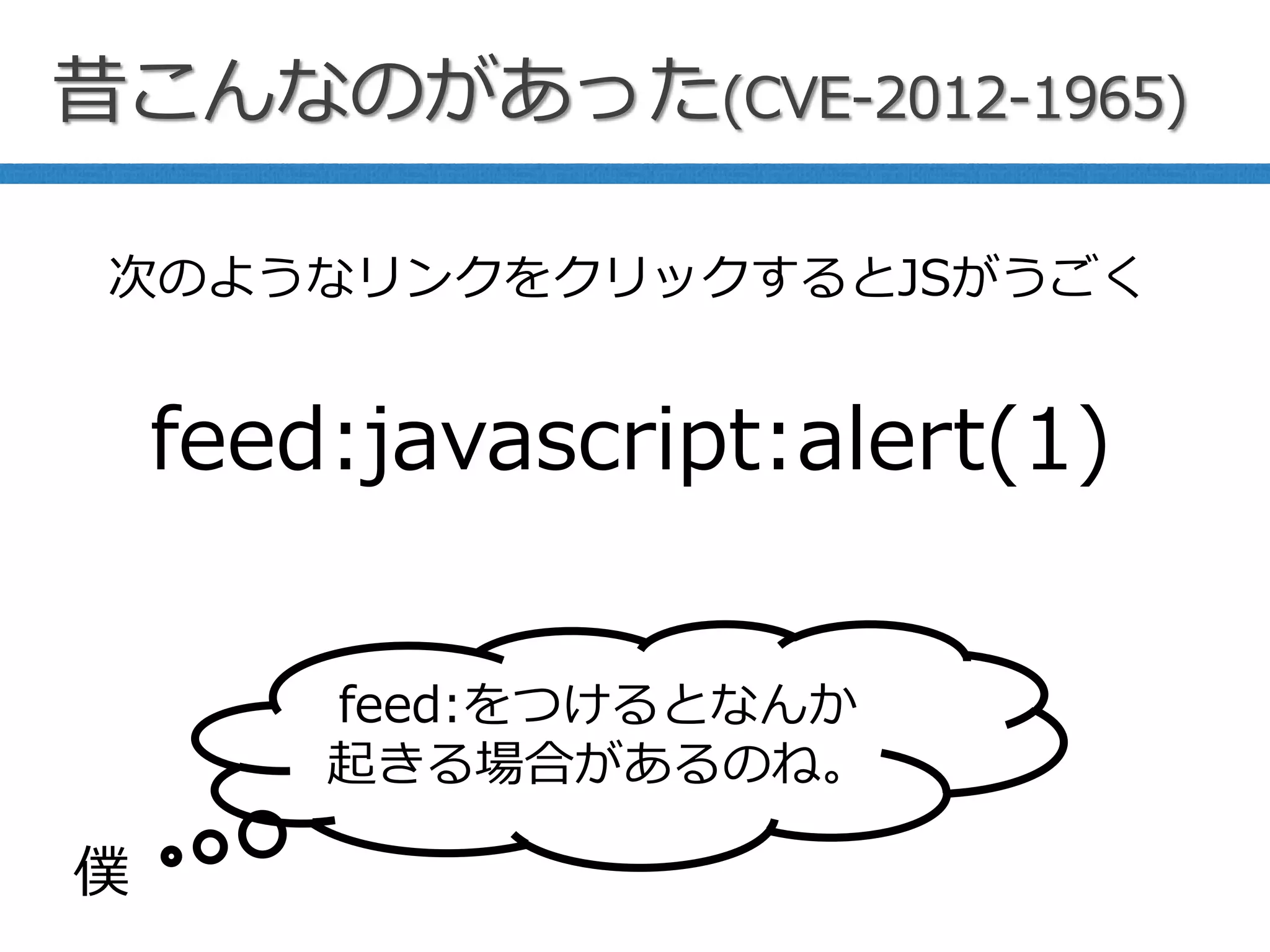 昔こんなのがあった(CVE-2012-1965)
feed:javascript:alert(1)
次のようなリンクをクリックするとJSがうごく
feed:をつけるとなんか
起きる場合があるのね。
僕
 