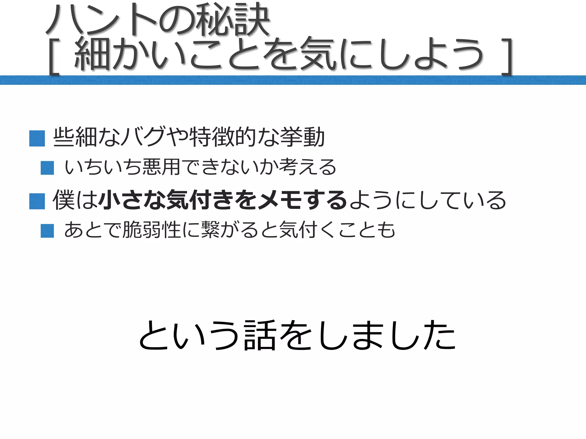 些細なバグや特徴的な挙動
いちいち悪用できないか考える
僕は小さな気付きをメモするようにしている
あとで脆弱性に繋がると気付くことも
という話をしました
ハントの秘訣
[ 細かいことを気にしよう ]
 