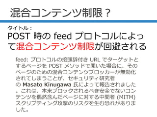 混合コンテンツ制限？
feed: プロトコルの接頭辞付き URL でターゲットと
するページを POST メソッドで開いた場合に、その
ページのための混合コンテンツブロッカーが無効化
されてしまうことが、セキュリティ研究者
の Masato Kinugawa 氏によって報告されました
。これは、本来ブロックされるべき安全でないコン
テンツを偶然含んだページに対する中間者 (MITM)
スクリプティング攻撃のリスクを生む恐れがありま
した。
タイトル：
POST 時の feed プロトコルによっ
て混合コンテンツ制限が回避される
 
