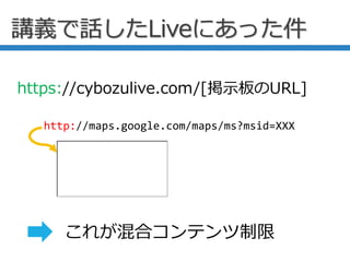 講義で話したLiveにあった件
http://maps.google.com/maps/ms?msid=XXX
https://cybozulive.com/[掲示板のURL]
これが混合コンテンツ制限
 