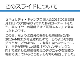 このスライドについて
セキュリティ・キャンプ全国大会2015の2日目(8
月12日)の夕食時に行われた特別コーナー「俺た
ち、高レイヤーの講師だけど質問ある？」で発表
したものです。
この日、ちょうど自分の報告した脆弱性(CVE-
2015-4483)が修正されたので、どのような問題
だったか、どのようにして発見に至ったかについ
て、自分が担当した講義「バグハンティング入
門」で紹介した脆弱性発見のテクニックを実際の
場面で使っていることを示しながら解説しました。
 