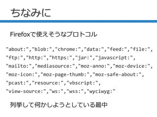 ちなみに
"about:","blob:","chrome:","data:","feed:","file:",
"ftp:","http:","https:","jar:","javascript:",
"mailto:","mediasource:","moz-anno:","moz-device:",
"moz-icon:","moz-page-thumb:","moz-safe-about:",
"pcast:","resource:","vbscript:",
"view-source:","ws:","wss:","wyciwyg:"
Firefoxで使えそうなプロトコル
列挙して何かしようとしている最中
 