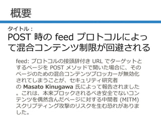 概要
feed: プロトコルの接頭辞付き URL でターゲットと
するページを POST メソッドで開いた場合に、その
ページのための混合コンテンツブロッカーが無効化
されてしまうことが、セキュリティ研究者
の Masato Kinugawa 氏によって報告されました
。これは、本来ブロックされるべき安全でないコン
テンツを偶然含んだページに対する中間者 (MITM)
スクリプティング攻撃のリスクを生む恐れがありま
した。
タイトル：
POST 時の feed プロトコルによっ
て混合コンテンツ制限が回避される
 